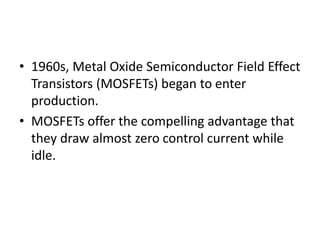• 1960s, Metal Oxide Semiconductor Field Effect
Transistors (MOSFETs) began to enter
production.
• MOSFETs offer the compelling advantage that
they draw almost zero control current while
idle.
 