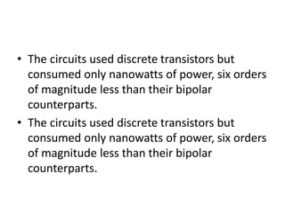 • The circuits used discrete transistors but
consumed only nanowatts of power, six orders
of magnitude less than their bipolar
counterparts.
• The circuits used discrete transistors but
consumed only nanowatts of power, six orders
of magnitude less than their bipolar
counterparts.
 