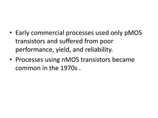 • Early commercial processes used only pMOS
transistors and suffered from poor
performance, yield, and reliability.
• Processes using nMOS transistors became
common in the 1970s .
 