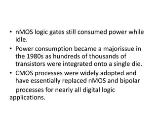 • nMOS logic gates still consumed power while
idle.
• Power consumption became a majorissue in
the 1980s as hundreds of thousands of
transistors were integrated onto a single die.
• CMOS processes were widely adopted and
have essentially replaced nMOS and bipolar
processes for nearly all digital logic
applications.
 
