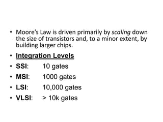 • Moore’s Law is driven primarily by scaling down
the size of transistors and, to a minor extent, by
building larger chips.
• Integration Levels
• SSI: 10 gates
• MSI: 1000 gates
• LSI: 10,000 gates
• VLSI: > 10k gates
 
