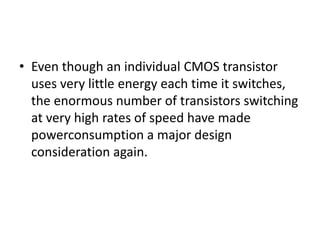 • Even though an individual CMOS transistor
uses very little energy each time it switches,
the enormous number of transistors switching
at very high rates of speed have made
powerconsumption a major design
consideration again.
 