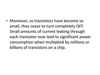 • Moreover, as transistors have become so
small, they cease to turn completely OFF.
Small amounts of current leaking through
each transistor now lead to significant power
consumption when multiplied by millions or
billions of transistors on a chip.
 