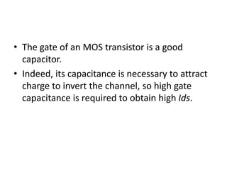 • The gate of an MOS transistor is a good
capacitor.
• Indeed, its capacitance is necessary to attract
charge to invert the channel, so high gate
capacitance is required to obtain high Ids.
 