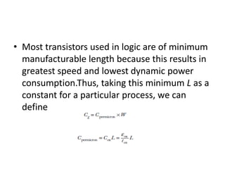 • Most transistors used in logic are of minimum
manufacturable length because this results in
greatest speed and lowest dynamic power
consumption.Thus, taking this minimum L as a
constant for a particular process, we can
define
 