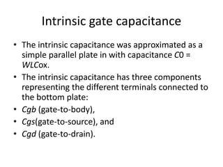 Intrinsic gate capacitance
• The intrinsic capacitance was approximated as a
simple parallel plate in with capacitance C0 =
WLCox.
• The intrinsic capacitance has three components
representing the different terminals connected to
the bottom plate:
• Cgb (gate-to-body),
• Cgs(gate-to-source), and
• Cgd (gate-to-drain).
 