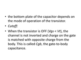 • the bottom plate of the capacitor depends on
the mode of operation of the transistor.
• Cutoff:
• When the transistor is OFF (Vgs < Vt), the
channel is not inverted and charge on the gate
is matched with opposite charge from the
body. This is called Cgb, the gate-to-body
capacitance.
 