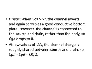 • Linear.:When Vgs > Vt, the channel inverts
and again serves as a good conductive bottom
plate. However, the channel is connected to
the source and drain, rather than the body, so
Cgb drops to 0.
• At low values of Vds, the channel charge is
roughly shared between source and drain, so
Cgs = Cgd = C0/2.
 