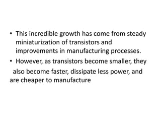• This incredible growth has come from steady
miniaturization of transistors and
improvements in manufacturing processes.
• However, as transistors become smaller, they
also become faster, dissipate less power, and
are cheaper to manufacture
 