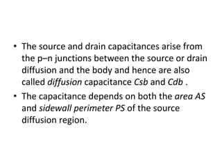 • The source and drain capacitances arise from
the p–n junctions between the source or drain
diffusion and the body and hence are also
called diffusion capacitance Csb and Cdb .
• The capacitance depends on both the area AS
and sidewall perimeter PS of the source
diffusion region.
 