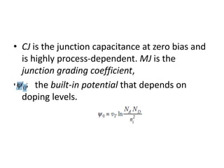 • CJ is the junction capacitance at zero bias and
is highly process-dependent. MJ is the
junction grading coefficient,
• is the built-in potential that depends on
doping levels.
 