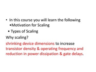 • In this course you will learn the following
•Motivation for Scaling
• Types of Scaling
Why scaling?
shrinking device dimensions to increase
transistor density & operating frequency and
reduction in power dissipation & gate delays.
 