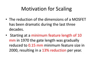 Motivation for Scaling
• The reduction of the dimensions of a MOSFET
has been dramatic during the last three
decades.
• Starting at a minimum feature length of 10
mm in 1970 the gate length was gradually
reduced to 0.15 mm minimum feature size in
2000, resulting in a 13% reduction per year.
 