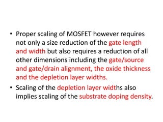 • Proper scaling of MOSFET however requires
not only a size reduction of the gate length
and width but also requires a reduction of all
other dimensions including the gate/source
and gate/drain alignment, the oxide thickness
and the depletion layer widths.
• Scaling of the depletion layer widths also
implies scaling of the substrate doping density.
 