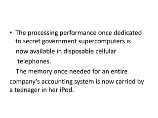 • The processing performance once dedicated
to secret government supercomputers is
now available in disposable cellular
telephones.
The memory once needed for an entire
company’s accounting system is now carried by
a teenager in her iPod.
 