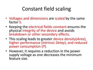 Constant field scaling
• Voltages and dimensions are scaled by the same
factor S.
• Keeping the electrical fields constant ensures the
physical integrity of the device and avoids
breakdown or other secondary effects.
• This scaling leads to greater device density(Area),
higher performance (Intrinsic Delay), and reduced
power consumption (P).
• However, it requires a reduction in the power
supply voltage as one decreases the minimum
feature size.
 