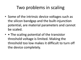 Two problems in scaling
• Some of the intrinsic device voltages such as
the silicon bandgap and the built-injunction
potential, are material parameters and cannot
be scaled.
• • The scaling potential of the transistor
threshold voltage is limited. Making the
threshold too low makes it difficult to turn off
the device completely.
 