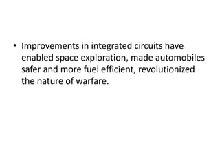 • Improvements in integrated circuits have
enabled space exploration, made automobiles
safer and more fuel efficient, revolutionized
the nature of warfare.
 