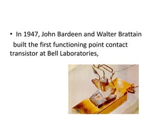 • In 1947, John Bardeen and Walter Brattain
built the first functioning point contact
transistor at Bell Laboratories,
 