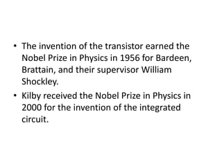 • The invention of the transistor earned the
Nobel Prize in Physics in 1956 for Bardeen,
Brattain, and their supervisor William
Shockley.
• Kilby received the Nobel Prize in Physics in
2000 for the invention of the integrated
circuit.
 