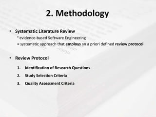 2. Methodology
• Systematic Literature Review
   ° evidence-based Software Engineering
   = systematic approach that employs an a priori defined review protocol


• Review Protocol
   1.   Identification of Research Questions
   2.   Study Selection Criteria
   3.   Quality Assessment Criteria
 