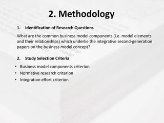 2. Methodology
 1.   Identification of Research Questions
 What are the common business model components (i.e. model elements
 and their relationships) which underlie the integrative second-generation
 papers on the business model concept?

 2.   Study Selection Criteria
• Business model components criterion
• Normative research criterion
• Integration effort criterion
 