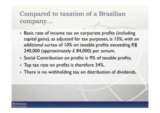 Compared to taxation of a Brazilian
company…
 Basic rate of income tax on corporate profits (including
 capital gains), as adjusted for tax purposes, is 15%, with an
 additional surtax of 10% on taxable profits exceeding R$
 240,000 (approximately £ 84,000) per annum.
 Social Contribution on profits is 9% of taxable profits.
 Top tax rate on profits is therefore 34%.
 There is no withholding tax on distribution of dividends.
 