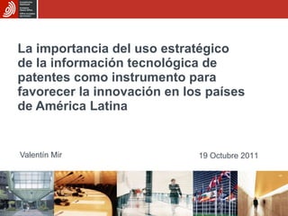 La importancia del uso estratégico de la información tecnológica de patentes como instrumento para favorecer la innovación en los países de América Latina   Valentín Mir 19 Octubre 2011 
