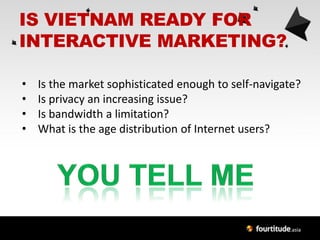 IS VIETNAM READY FOR
INTERACTIVE MARKETING?

•   Is the market sophisticated enough to self-navigate?
•   Is privacy an increasing issue?
•   Is bandwidth a limitation?
•   What is the age distribution of Internet users?
 