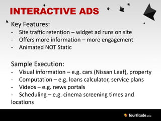 INTERACTIVE ADS
Key Features:
- Site traffic retention – widget ad runs on site
- Offers more information – more engagement
- Animated NOT Static

Sample Execution:
- Visual information – e.g. cars (Nissan Leaf), property
- Computation – e.g. loans calculator, service plans
- Videos – e.g. news portals
- Scheduling – e.g. cinema screening times and
locations
 