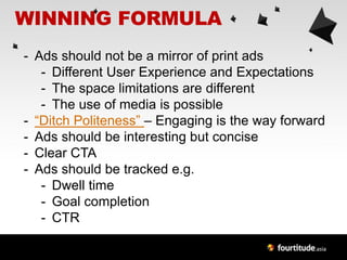WINNING FORMULA
- Ads should not be a mirror of print ads
   - Different User Experience and Expectations
   - The space limitations are different
   - The use of media is possible
- “Ditch Politeness” – Engaging is the way forward
- Ads should be interesting but concise
- Clear CTA
- Ads should be tracked e.g.
   - Dwell time
   - Goal completion
   - CTR
 