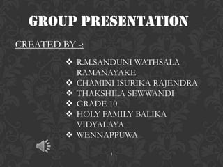 Group PRESENTATION
CREATED BY -:
          R.M.SANDUNI WATHSALA
           RAMANAYAKE
          CHAMINI ISURIKA RAJENDRA
          THAKSHILA SEWWANDI
          GRADE 10
          HOLY FAMILY BALIKA
           VIDYALAYA
          WENNAPPUWA

                 1
 