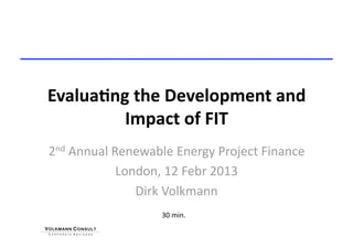 Evalua&ng the Development and 
         Impact of FIT 
2nd Annual Renewable Energy Project Finance 
            London, 12 Febr 2013 
               Dirk Volkmann 
                   30 min. 
 