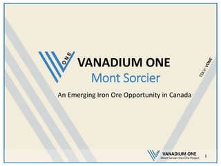 VANADIUM ONE
Mont Sorcier Iron Ore Project
Mont Sorcier
An Emerging Iron Ore Opportunity in Canada
1
VANADIUM ONE
 