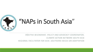 “NAPs in South Asia”
VOSITHA WIJENAYAKE :POLICY AND ADVOCACY COORDINATOR,
CLIMATE ACTION NETWORK SOUTH ASIA
REGIONAL FACILITATOR FOR ASIA: SOUTHERN VOICES ON ADAPTATION
 