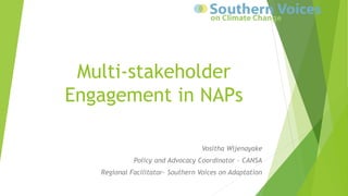 Multi-stakeholder
Engagement in NAPs
Vositha Wijenayake
Policy and Advocacy Coordinator - CANSA
Regional Facilitator- Southern Voices on Adaptation
 