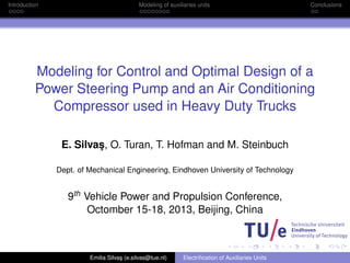 Introduction Modeling of auxiliaries units Conclusions 
Modeling for Control and Optimal Design of a 
Power Steering Pump and an Air Conditioning 
Compressor used in Heavy Duty Trucks 
E. Silva¸s, O. Turan, T. Hofman and M. Steinbuch 
Dept. of Mechanical Engineering, Eindhoven University of Technology 
9th Vehicle Power and Propulsion Conference, 
Octomber 15-18, 2013, Beijing, China 
Emilia Silva¸s (e.silvas@tue.nl) Electrification of Auxiliaries Units 
 