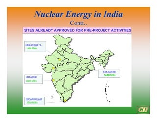 Nuclear Energy in India
Nuclear Energy in India
Conti..
Conti..
28
Narora, UP
2 (440 MWe) 2 (1400 MWe)
IN OPERATION
UNDER CONSTRUCTION
LIKELY ADDITIONS
NUCLEAR POWER PLANTS PLANNED
Rawatbhatajasthan
3 (640 MWe)
2(440 MWe)
2(1400MWe)
Kudankulam, TN
2 (2000 MWe)
4 (4000 MWe)
Kaiga,Karnataka
2 (440 MWe)
2 (440 MWe)
2 (1400 MWe)
Kalpakkam, TN
2 (440 MWe)
1 (500 MWe)
2 (1000 MWe)
Kakrapar, Gujarat
2 (440 MWe)
2 (1400 MWe)
Tarapur, Maharashtra
3 (860 MWe)
1 (540 MWe)
3 (2300 MWe)
Jaitapur, Maharashtra
6 (6000-8000 MWe)
SITES ALREADY APPROVED FOR PRE-PROJECT ACTIVITIES
RAWATBHATA
1400 MWe
KUDANKULAM
2000 MWe
KAKRAPAR
1400 MWe
JAITAPUR
2000 MWe
 