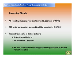 Ownership Models
ƒ All operating nuclear power plants owned & operated by NPCIL
ƒ FBR under construction is owned & will be operated by BHAVINI
ƒ Presently ownership is limited by law to –
¾Government of India or,
¾A Government Company
NTPC as a Government Company proposes to participate in Nuclear
Power Generation
Current Situation in Nuclear Power Generation in India
 