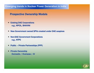 16
Prospective Ownership Models
Prospective Ownership Models
y
y Existing DAE Corporations
Existing DAE Corporations
e.g., NPCIL, BHAVINI
e.g., NPCIL, BHAVINI
y
y New Government owned
New Government owned SPVs
SPVs created under DAE auspices
created under DAE auspices
y
y Non
Non-
-DAE Government Corporations
DAE Government Corporations
e.g., NTPC
e.g., NTPC
y
y Public
Public –
– Private Partnerships (PPP)
Private Partnerships (PPP)
y
y Private Ownership
Private Ownership
Domestic / Overseas / JV
Domestic / Overseas / JV
Emerging trends in Nuclear Power Generation in India
 