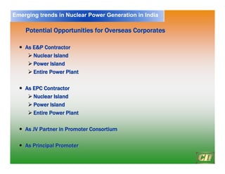 17
Potential Opportunities for Overseas
Potential Opportunities for Overseas Corporates
Corporates
y
y As E&P Contractor
As E&P Contractor
¾
¾ Nuclear Island
Nuclear Island
¾
¾ Power Island
Power Island
¾
¾ Entire Power Plant
Entire Power Plant
y
y As EPC Contractor
As EPC Contractor
¾
¾ Nuclear Island
Nuclear Island
¾
¾ Power Island
Power Island
¾
¾ Entire Power Plant
Entire Power Plant
y
y As JV Partner in Promoter Consortium
As JV Partner in Promoter Consortium
y
y As Principal Promoter
As Principal Promoter
Emerging trends in Nuclear Power Generation in India
 