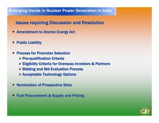 18
Issues requiring Discussion and Resolution
Issues requiring Discussion and Resolution
y
y Amendment to Atomic Energy Act
Amendment to Atomic Energy Act
y
y Public Liability
Public Liability
y
y Process for Promoter Selection
Process for Promoter Selection
¾
¾ Pre
Pre-
-qualification Criteria
qualification Criteria
¾
¾ Eligibility Criteria for Overseas Investors & Partners
Eligibility Criteria for Overseas Investors & Partners
¾
¾ Bidding and Bid Evaluation Process
Bidding and Bid Evaluation Process
¾
¾ Acceptable Technology Options
Acceptable Technology Options
y
y Nomination of Prospective Sites
Nomination of Prospective Sites
y
y Fuel Procurement & Supply and Pricing
Fuel Procurement & Supply and Pricing
Emerging trends in Nuclear Power Generation in India
 