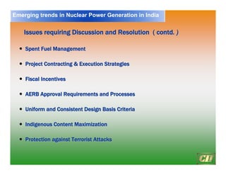 19
Issues requiring Discussion and Resolution ( contd
Issues requiring Discussion and Resolution ( contd. )
. )
y
y Spent Fuel Management
Spent Fuel Management
y
y Project Contracting & Execution Strategies
Project Contracting & Execution Strategies
y
y Fiscal Incentives
Fiscal Incentives
y
y AERB Approval Requirements and Processes
AERB Approval Requirements and Processes
y
y Uniform and Consistent Design Basis Criteria
Uniform and Consistent Design Basis Criteria
y
y Indigenous Content Maximization
Indigenous Content Maximization
y
y Protection against Terrorist Attacks
Protection against Terrorist Attacks
Emerging trends in Nuclear Power Generation in India
 