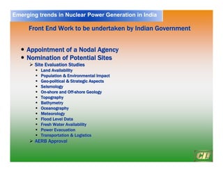 20
Front End Work to be undertaken by Indian Government
Front End Work to be undertaken by Indian Government
y
y Appointment of a Nodal Agency
Appointment of a Nodal Agency
y
y Nomination of Potential Sites
Nomination of Potential Sites
¾
¾ Site Evaluation Studies
Site Evaluation Studies
ƒ
ƒ Land Availability
Land Availability
ƒ
ƒ Population & Environmental Impact
Population & Environmental Impact
ƒ
ƒ Geo
Geo-
-political & Strategic Aspects
political & Strategic Aspects
ƒ
ƒ Seismology
Seismology
ƒ
ƒ On
On-
-shore and Off
shore and Off-
-shore Geology
shore Geology
ƒ
ƒ Topography
Topography
ƒ
ƒ Bathymetry
Bathymetry
ƒ
ƒ Oceanography
Oceanography
ƒ
ƒ Meteorology
Meteorology
ƒ
ƒ Flood Level Data
Flood Level Data
ƒ
ƒ Fresh Water Availability
Fresh Water Availability
ƒ
ƒ Power Evacuation
Power Evacuation
ƒ
ƒ Transportation & Logistics
Transportation & Logistics
¾
¾ AERB Approval
AERB Approval
Emerging trends in Nuclear Power Generation in India
 