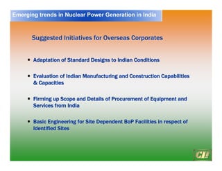 22
y
y Adaptation of Standard Designs to Indian Conditions
Adaptation of Standard Designs to Indian Conditions
y
y Evaluation of Indian Manufacturing and Construction Capabilities
Evaluation of Indian Manufacturing and Construction Capabilities
& Capacities
& Capacities
y
y Firming up Scope and Details of Procurement of Equipment and
Firming up Scope and Details of Procurement of Equipment and
Services from India
Services from India
y
y Basic Engineering for Site Dependent
Basic Engineering for Site Dependent BoP
BoP Facilities in respect of
Facilities in respect of
Identified Sites
Identified Sites
Suggested Initiatives for Overseas
Suggested Initiatives for Overseas Corporates
Corporates
Emerging trends in Nuclear Power Generation in India
 