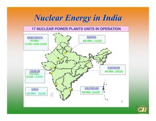 Nuclear Energy in India
Nuclear Energy in India
7
NARORA
440 MWe ( 2x220)
17 NUCLEAR POWER PLANTS UNITS IN OPERATION
RAWATBHATA
740 MWe
(1x100+1x200+2x220)
KAIGA
660 MWe (3x220)
KALPAKKAM
440 MWe (2x220)
KAKRAPAR
440 MWe (2X220)
TARAPUR
1400 MWe
(2x160 + 2x540*)
 