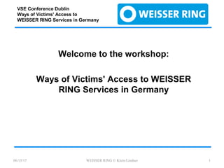 VSE Conference Dublin
Ways of Victims' Access to
WEISSER RING Services in Germany
Welcome to the workshop:
Ways of Victims' Access to WEISSER
RING Services in Germany
06/15/17 WEISSER RING © Klein/Lindner 1
 
