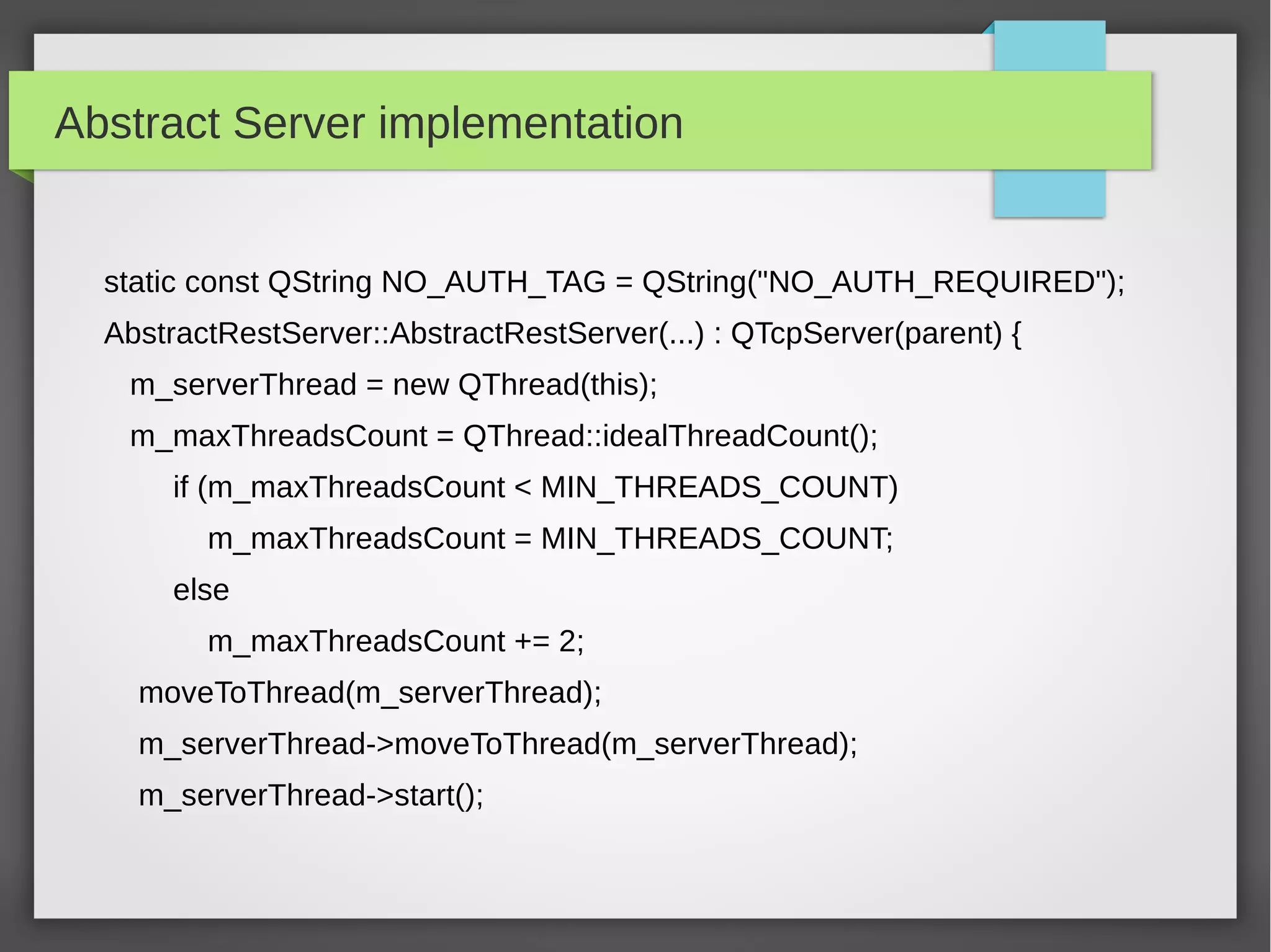 Abstract Server implementation
static const QString NO_AUTH_TAG = QString("NO_AUTH_REQUIRED");
AbstractRestServer::AbstractRestServer(...) : QTcpServer(parent) {
m_serverThread = new QThread(this);
m_maxThreadsCount = QThread::idealThreadCount();
if (m_maxThreadsCount < MIN_THREADS_COUNT)
m_maxThreadsCount = MIN_THREADS_COUNT;
else
m_maxThreadsCount += 2;
moveToThread(m_serverThread);
m_serverThread->moveToThread(m_serverThread);
m_serverThread->start();
 