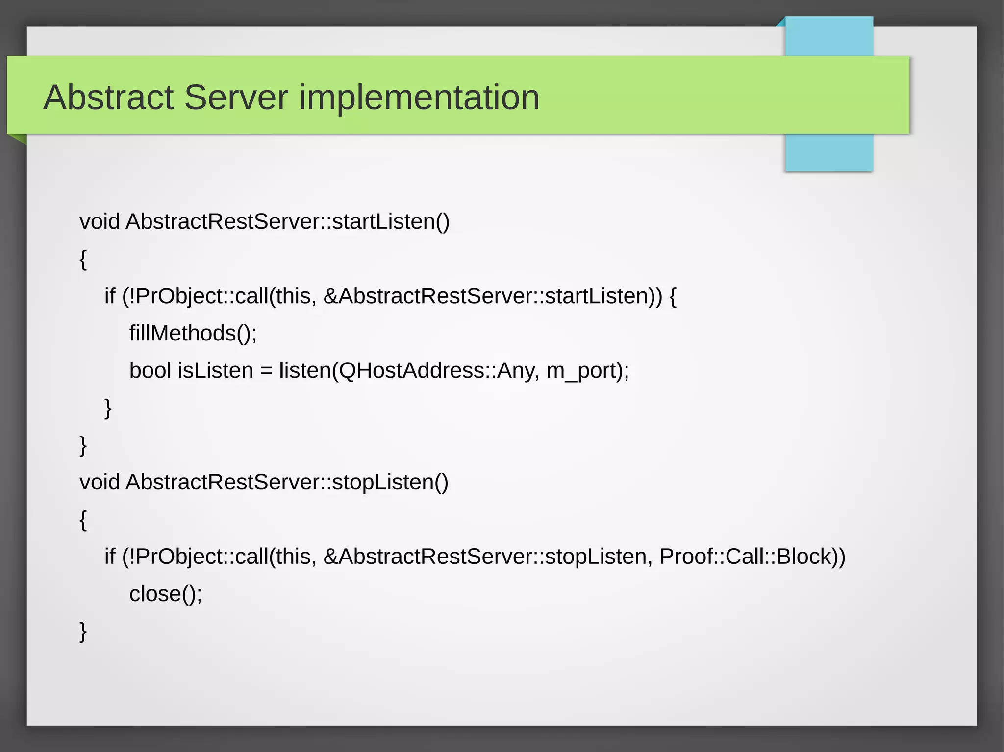 Abstract Server implementation
void AbstractRestServer::startListen()
{
if (!PrObject::call(this, &AbstractRestServer::startListen)) {
fillMethods();
bool isListen = listen(QHostAddress::Any, m_port);
}
}
void AbstractRestServer::stopListen()
{
if (!PrObject::call(this, &AbstractRestServer::stopListen, Proof::Call::Block))
close();
}
 