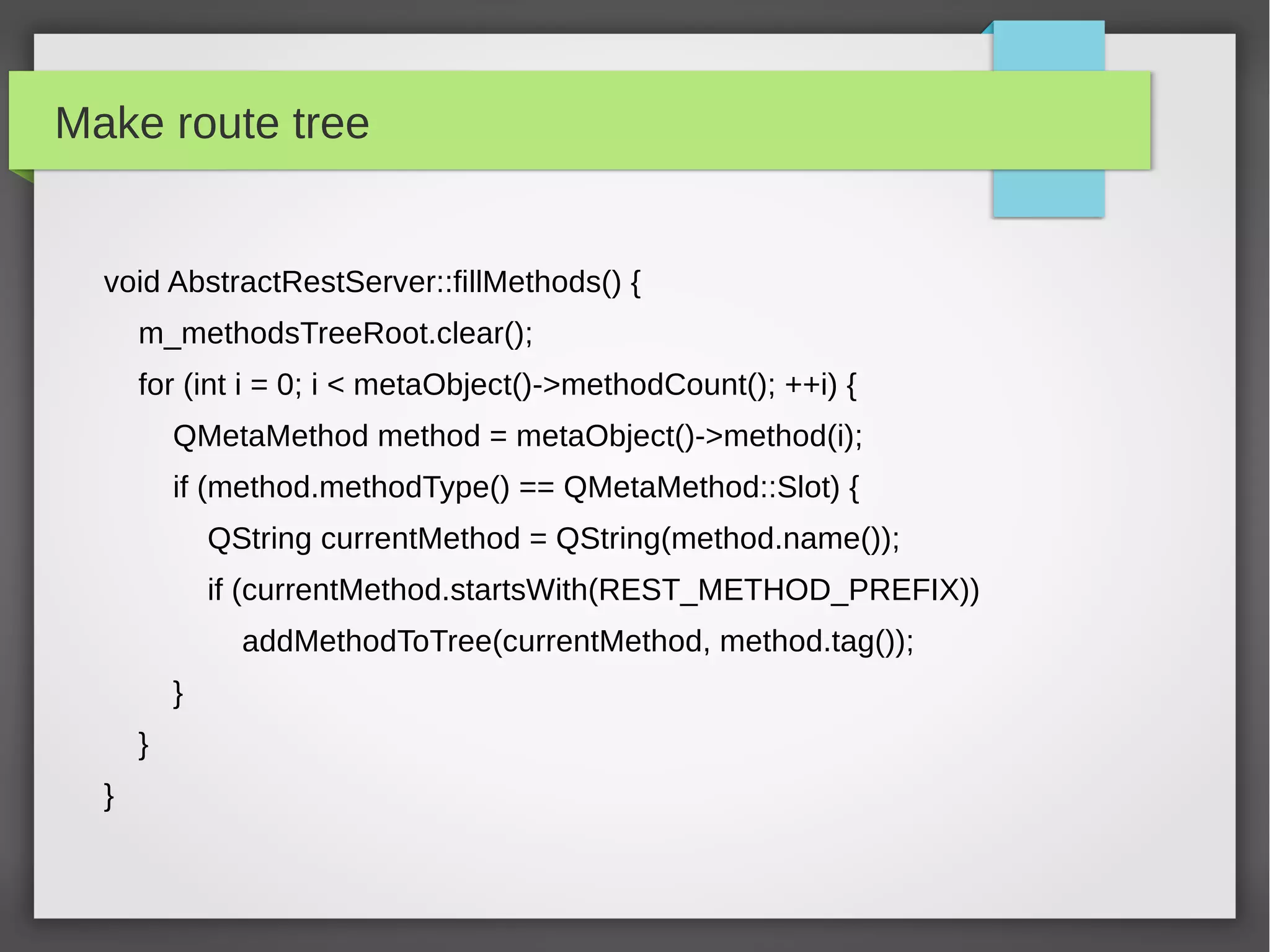 Make route tree
void AbstractRestServer::fillMethods() {
m_methodsTreeRoot.clear();
for (int i = 0; i < metaObject()->methodCount(); ++i) {
QMetaMethod method = metaObject()->method(i);
if (method.methodType() == QMetaMethod::Slot) {
QString currentMethod = QString(method.name());
if (currentMethod.startsWith(REST_METHOD_PREFIX))
addMethodToTree(currentMethod, method.tag());
}
}
}
 